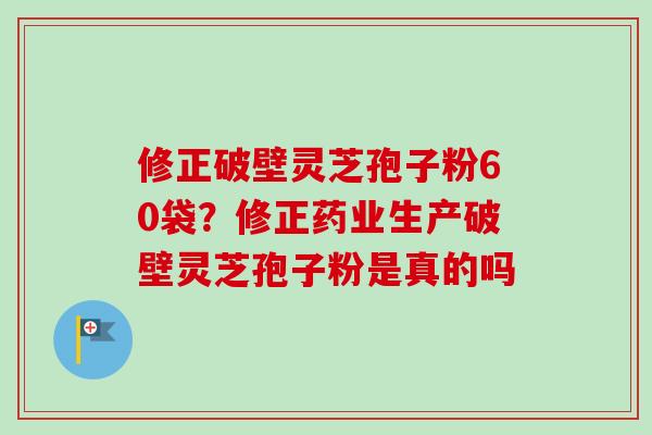 修正破壁灵芝孢子粉60袋？修正药业生产破壁灵芝孢子粉是真的吗