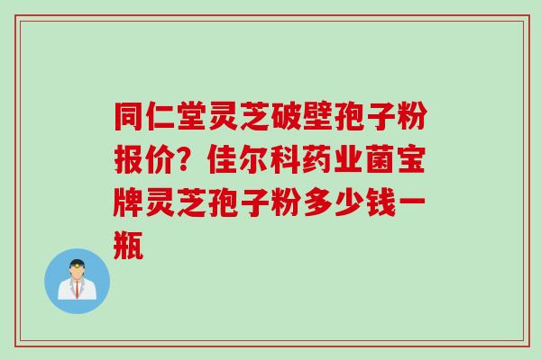 同仁堂灵芝破壁孢子粉报价？佳尔科药业菌宝牌灵芝孢子粉多少钱一瓶