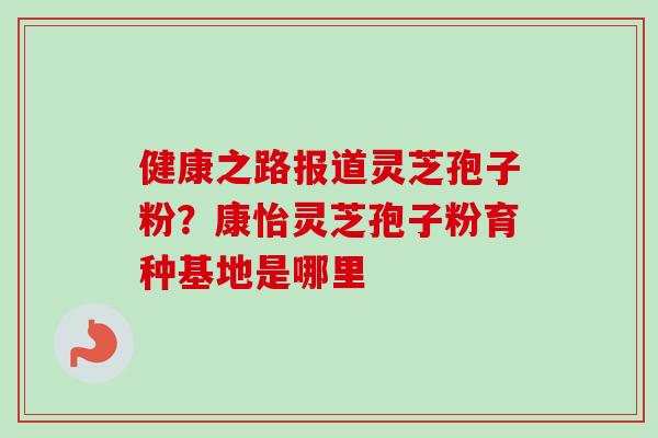 健康之路报道灵芝孢子粉？康怡灵芝孢子粉育种基地是哪里