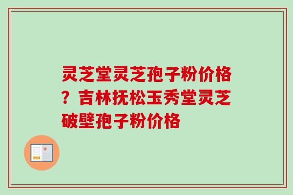 灵芝堂灵芝孢子粉价格？吉林抚松玉秀堂灵芝破壁孢子粉价格