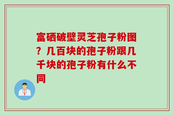 富硒破壁灵芝孢子粉图？几百块的孢子粉跟几千块的孢子粉有什么不同