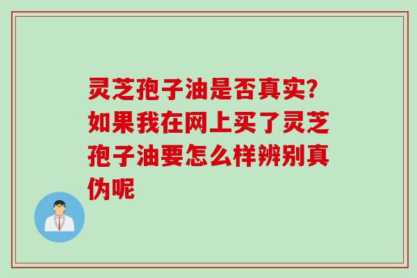 灵芝孢子油是否真实？如果我在网上买了灵芝孢子油要怎么样辨别真伪呢