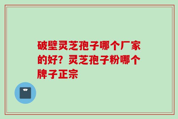 破壁灵芝孢子哪个厂家的好？灵芝孢子粉哪个牌子正宗