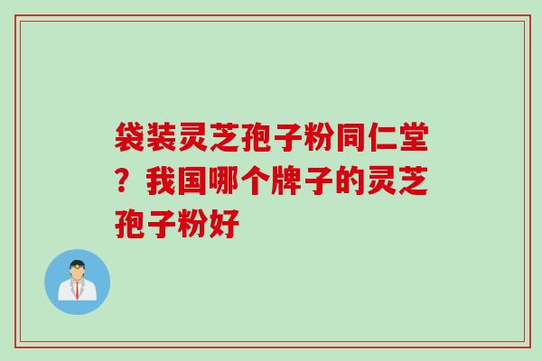 袋装灵芝孢子粉同仁堂？我国哪个牌子的灵芝孢子粉好
