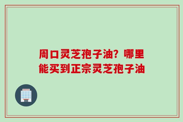 周口灵芝孢子油？哪里能买到正宗灵芝孢子油