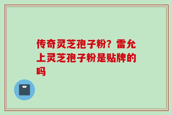 传奇灵芝孢子粉？雷允上灵芝孢子粉是贴牌的吗