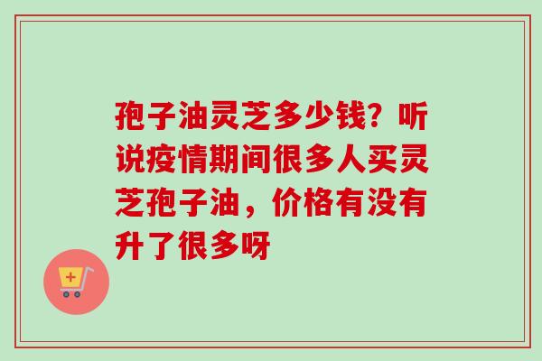孢子油灵芝多少钱？听说疫情期间很多人买灵芝孢子油，价格有没有升了很多呀