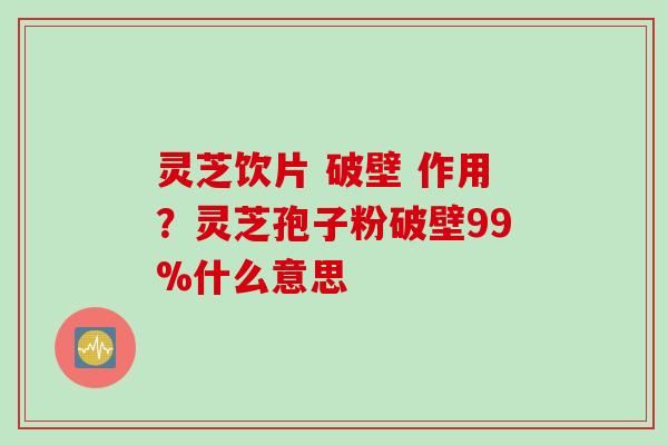 灵芝饮片 破壁 作用？灵芝孢子粉破壁99%什么意思