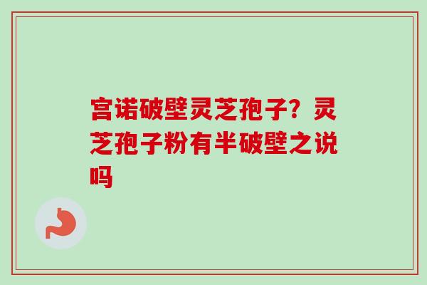 宫诺破壁灵芝孢子？灵芝孢子粉有半破壁之说吗