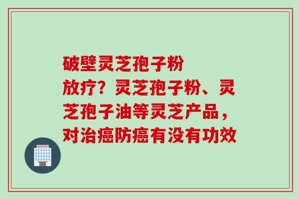 破壁灵芝孢子粉   放疗？灵芝孢子粉、灵芝孢子油等灵芝产品，对治癌防癌有没有功效
