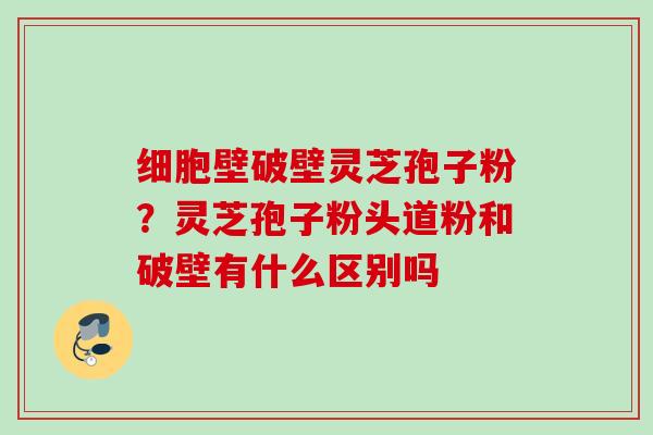 细胞壁破壁灵芝孢子粉？灵芝孢子粉头道粉和破壁有什么区别吗