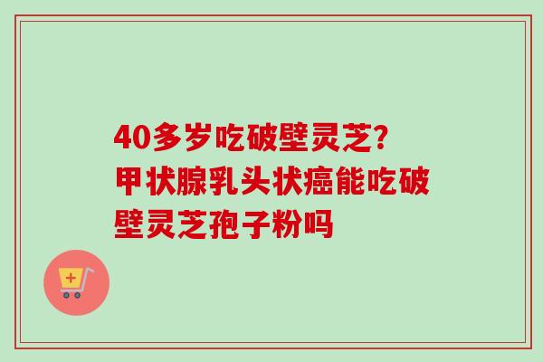 40多岁吃破壁灵芝？甲状腺乳头状癌能吃破壁灵芝孢子粉吗