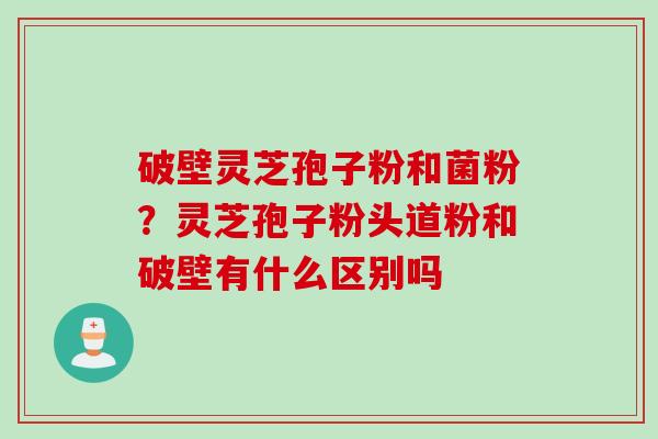 破壁灵芝孢子粉和菌粉？灵芝孢子粉头道粉和破壁有什么区别吗