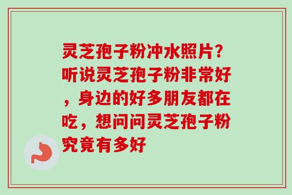 灵芝孢子粉冲水照片？听说灵芝孢子粉非常好，身边的好多朋友都在吃，想问问灵芝孢子粉究竟有多好