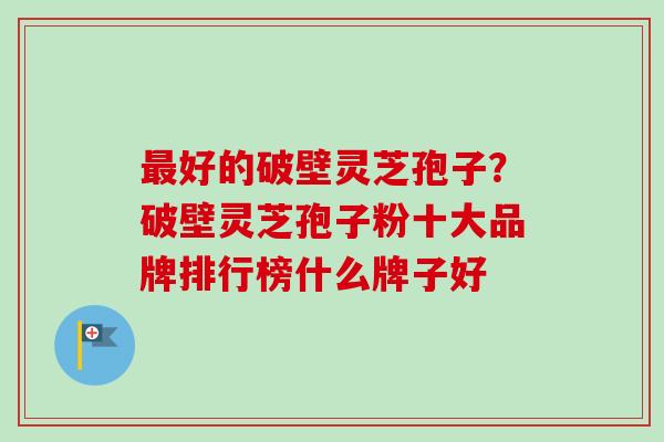 最好的破壁灵芝孢子？破壁灵芝孢子粉十大品牌排行榜什么牌子好