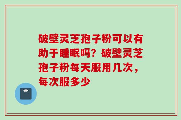 破壁灵芝孢子粉可以有助于睡眠吗？破壁灵芝孢子粉每天服用几次，每次服多少