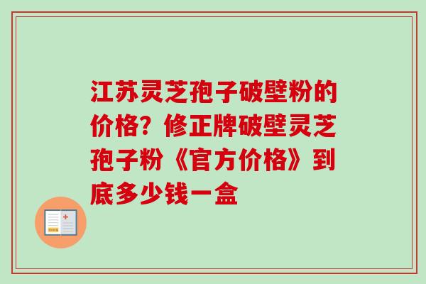 江苏灵芝孢子破壁粉的价格？修正牌破壁灵芝孢子粉《官方价格》到底多少钱一盒