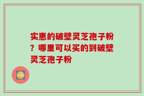 实惠的破壁灵芝孢子粉?哪里可以买的到破壁灵芝孢子粉 实惠的破壁灵芝孢子粉?哪里可以买的到破壁灵芝孢子粉