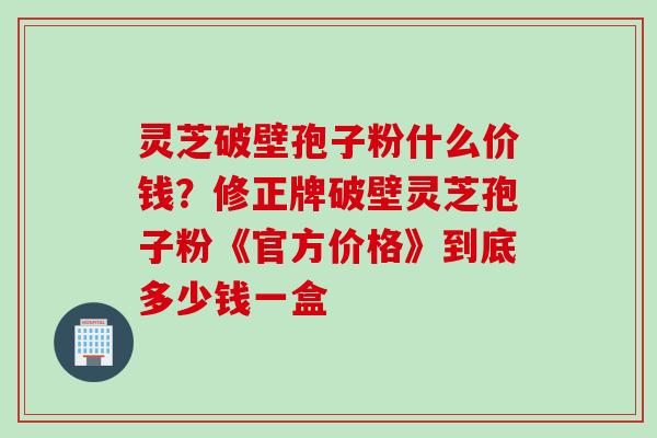 灵芝破壁孢子粉什么价钱?修正牌破壁灵芝孢子粉《官方价格》到底多少钱一盒 灵芝破壁孢子粉什么价钱?修正牌破壁灵芝孢子粉《官方价格》到底多少钱一盒
