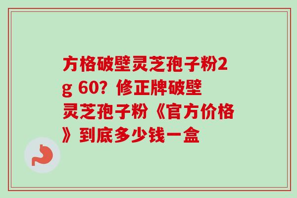 方格破壁灵芝孢子粉2g 60？修正牌破壁灵芝孢子粉《官方价格》到底多少钱一盒