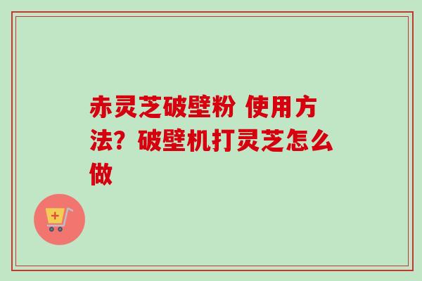 赤灵芝破壁粉 使用方法？破壁机打灵芝怎么做