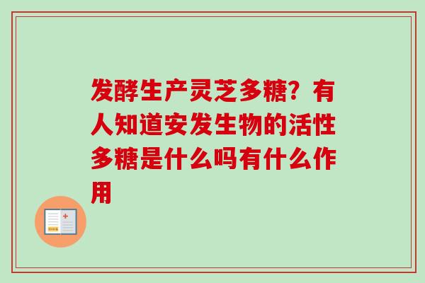 发酵生产灵芝多糖？有人知道安发生物的活性多糖是什么吗有什么作用