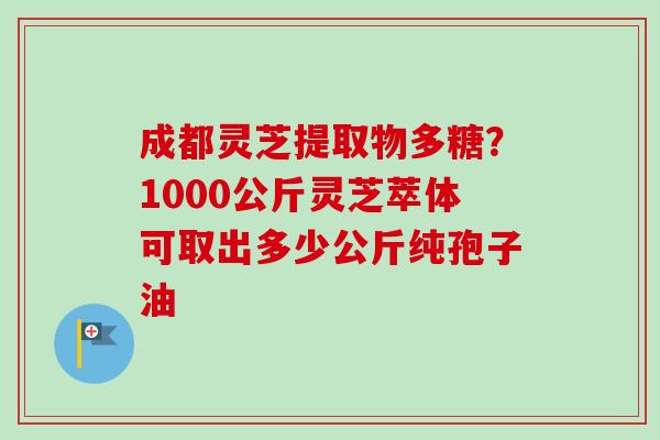 成都灵芝提取物多糖？1000公斤灵芝萃体可取出多少公斤纯孢子油