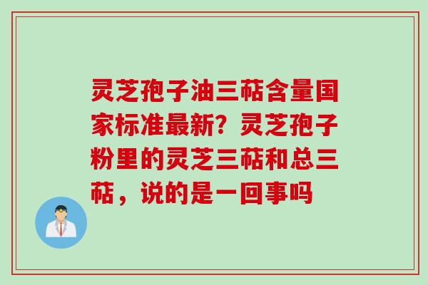 灵芝孢子油三萜含量国家标准最新？灵芝孢子粉里的灵芝三萜和总三萜，说的是一回事吗