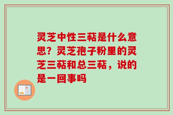 灵芝中性三萜是什么意思？灵芝孢子粉里的灵芝三萜和总三萜，说的是一回事吗