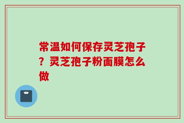 常温如何保存灵芝孢子?灵芝孢子粉面膜怎么做 常温如何保存灵芝孢子?灵芝孢子粉面膜怎么做
