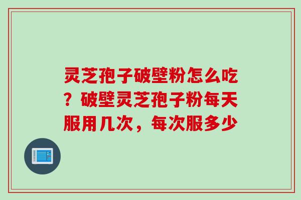 灵芝孢子破壁粉怎么吃？破壁灵芝孢子粉每天服用几次，每次服多少