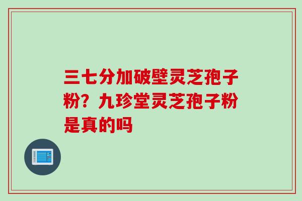 三七分加破壁灵芝孢子粉？九珍堂灵芝孢子粉是真的吗