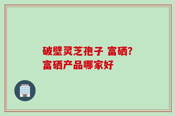破壁灵芝孢子 富硒？富硒产品哪家好