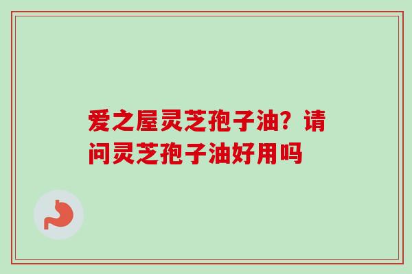 爱之屋灵芝孢子油？请问灵芝孢子油好用吗