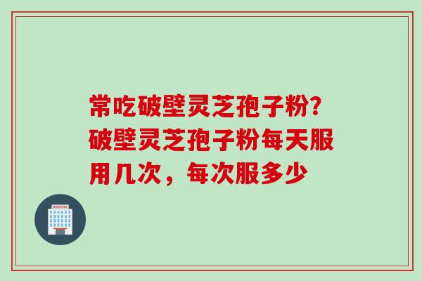 常吃破壁灵芝孢子粉？破壁灵芝孢子粉每天服用几次，每次服多少