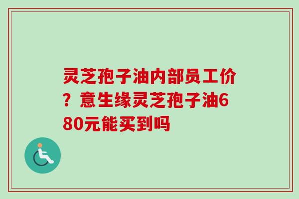 灵芝孢子油内部员工价？意生缘灵芝孢子油680元能买到吗