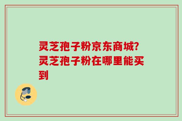 灵芝孢子粉京东商城?灵芝孢子粉在哪里能买到 灵芝孢子粉京东商城?灵芝孢子粉在哪里能买到