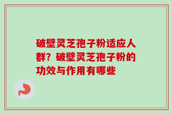 破壁灵芝孢子粉适应人群？破壁灵芝孢子粉的功效与作用有哪些