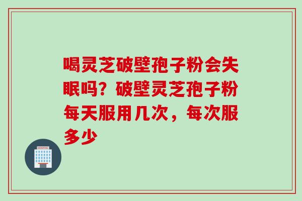 喝灵芝破壁孢子粉会吗?破壁灵芝孢子粉每天服用几次,每次服多少 喝灵芝破壁孢子粉会吗?破壁灵芝孢子粉每天服用几次,每次服多少