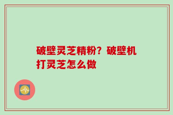 破壁灵芝精粉？破壁机打灵芝怎么做