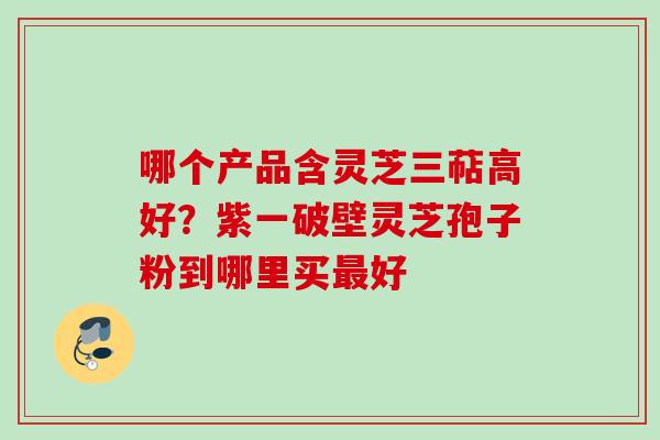 哪个产品含灵芝三萜高好?紫一破壁灵芝孢子粉到哪里买好 哪个产品含灵芝三萜高好?紫一破壁灵芝孢子粉到哪里买好