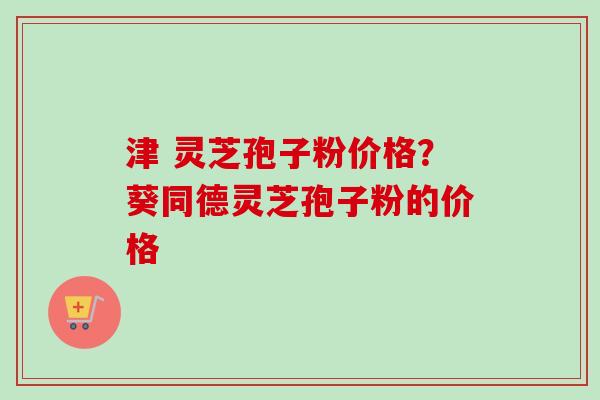 津 灵芝孢子粉价格？葵同德灵芝孢子粉的价格