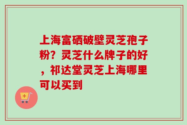 上海富硒破壁灵芝孢子粉？灵芝什么牌子的好，祁达堂灵芝上海哪里可以买到