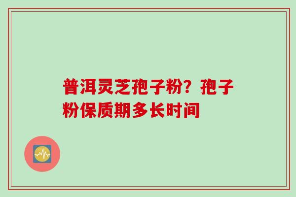 普洱灵芝孢子粉？孢子粉保质期多长时间