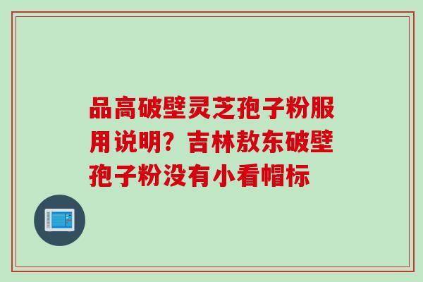 品高破壁灵芝孢子粉服用说明？吉林敖东破壁孢子粉没有小看帽标