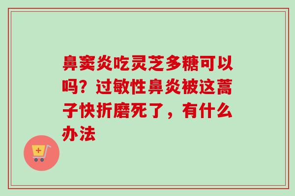 鼻窦炎吃灵芝多糖可以吗?性被这蒿子快折磨死了,有什么办法 鼻窦炎吃灵芝多糖可以吗?性被这蒿子快折磨死了,有什么办法