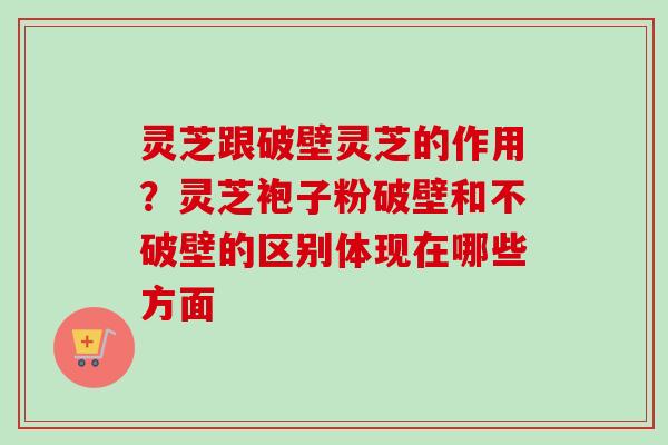 灵芝跟破壁灵芝的作用？灵芝袍子粉破壁和不破壁的区别体现在哪些方面