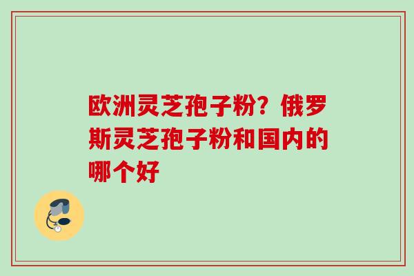 欧洲灵芝孢子粉？俄罗斯灵芝孢子粉和国内的哪个好