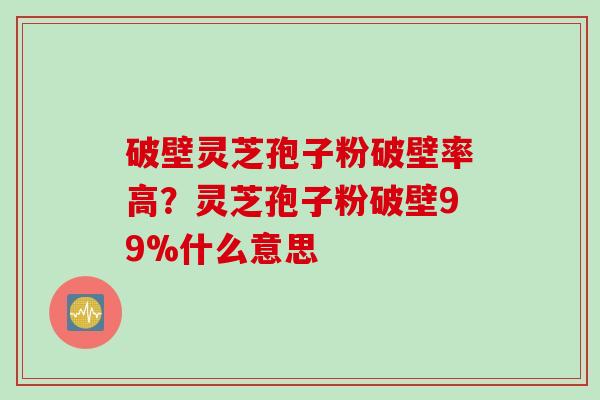 破壁灵芝孢子粉破壁率高？灵芝孢子粉破壁99%什么意思