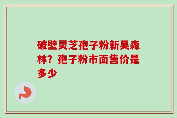 破壁灵芝孢子粉新吴森林？孢子粉市面售价是多少